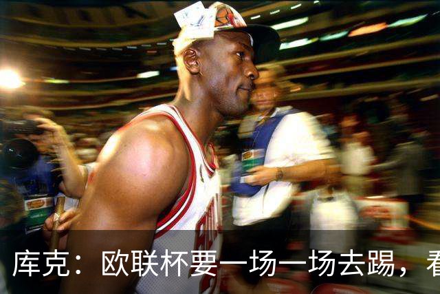 库克：欧联杯要一场一场去踢，看得太远会忽略眼前的困难